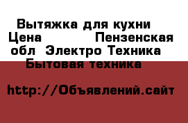 Вытяжка для кухни  › Цена ­ 7 000 - Пензенская обл. Электро-Техника » Бытовая техника   